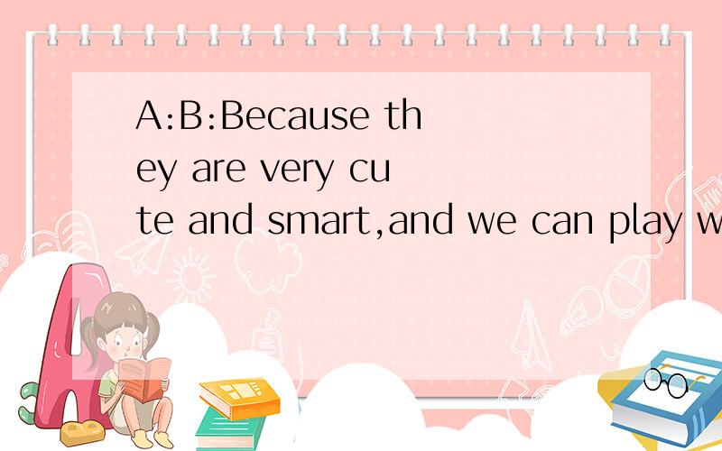 A:B:Because they are very cute and smart,and we can play with them