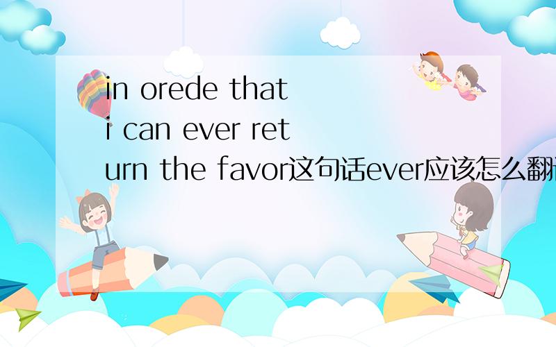 in orede that i can ever return the favor这句话ever应该怎么翻译啊?