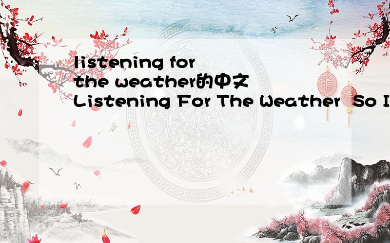 listening for the weather的中文Listening For The Weather  So I'm listening for the weather to predict the coming day  Leave all thought of expectation to the weather man  No it doesn't really matter what it is he has to say  'Cause tomorrows keep