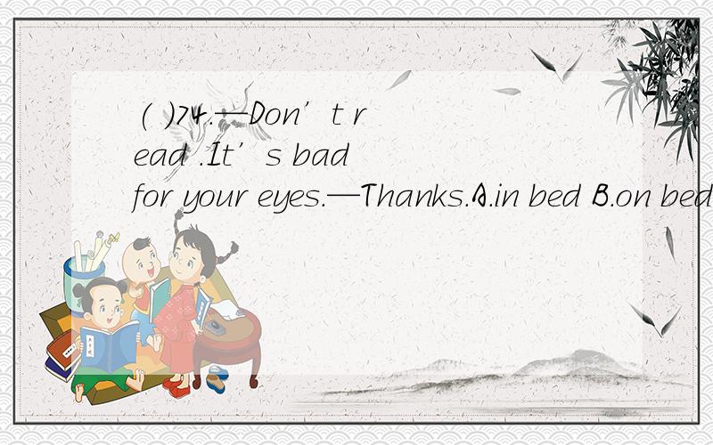 ( )74.—Don’t read .It’s bad for your eyes.—Thanks.A.in bed B.on bed C.bedroom