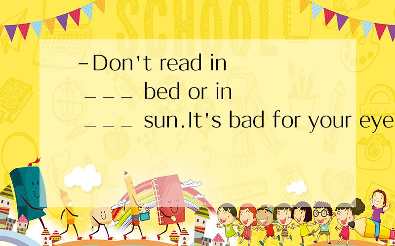 -Don't read in ___ bed or in ___ sun.It's bad for your eyes.-OK.I won't.A.the;the B.the;/C./;the D.a;the选哪个?为什么?