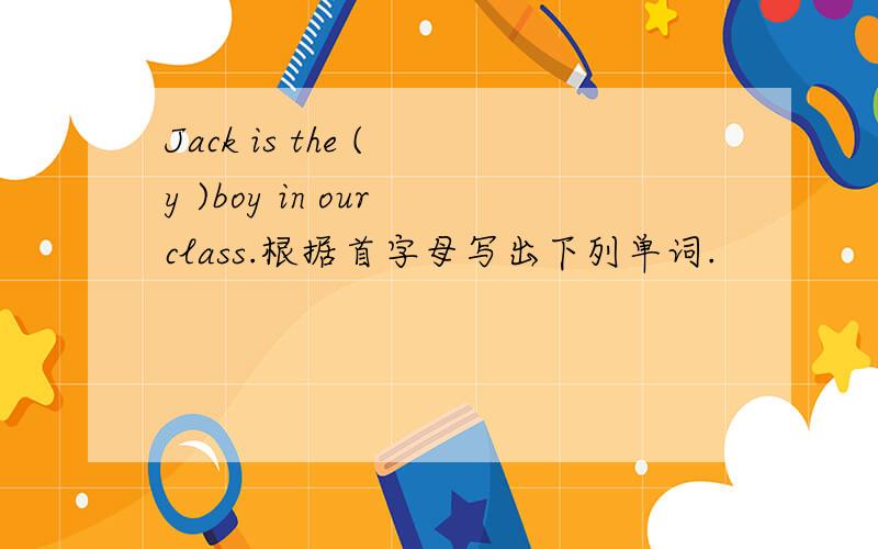 Jack is the ( y )boy in our class.根据首字母写出下列单词.