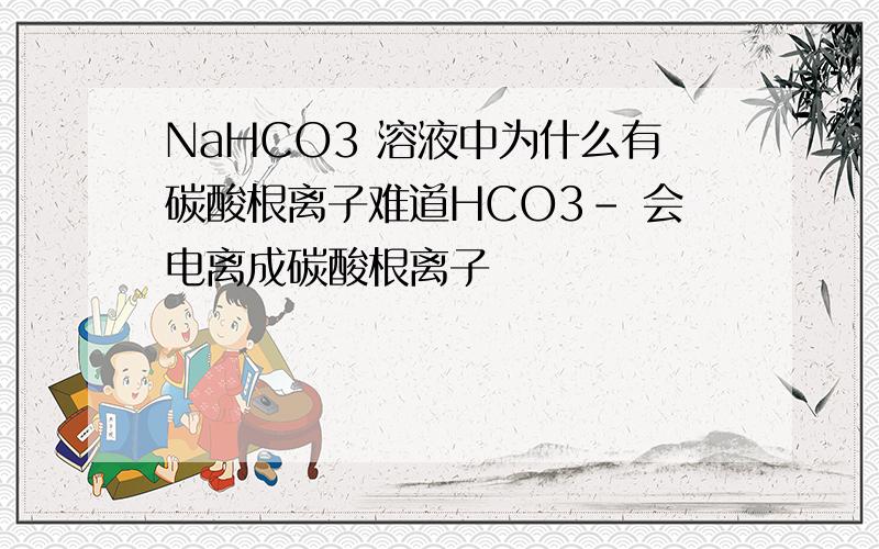 NaHCO3 溶液中为什么有碳酸根离子难道HCO3- 会电离成碳酸根离子