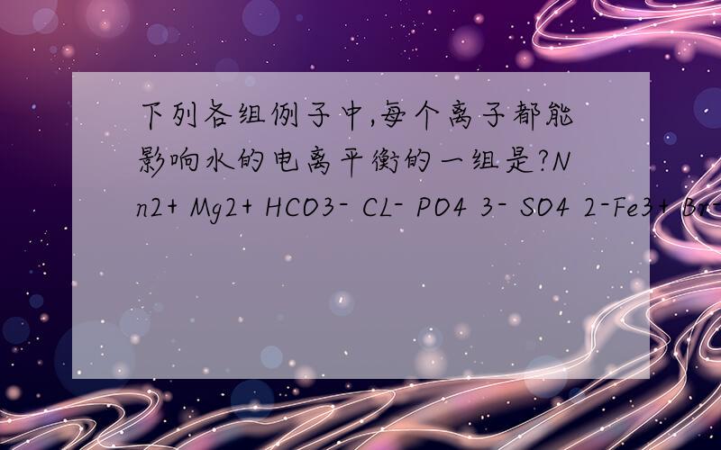 下列各组例子中,每个离子都能影响水的电离平衡的一组是?Nn2+ Mg2+ HCO3- CL- PO4 3- SO4 2-Fe3+ Br- AL3+ H+ CO3 2- H2PO4-Ah+ SO3 2- SiO3 2- K+ S2-Fe2+ CLO- OH- HS- Cu2+ HSO3-应该是哪一组?为什么?