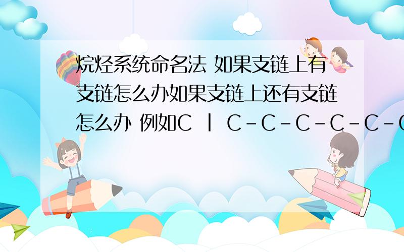 烷烃系统命名法 如果支链上有支链怎么办如果支链上还有支链怎么办 例如C 丨 C-C-C-C-C-C-C-C-C丨 丨 C-C C-C 丨 CC 丨 C-C-C-C-C-C-C-C-C丨 丨 C-C C-C 丨 C