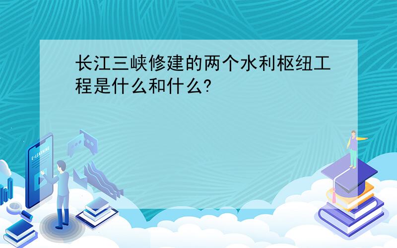 长江三峡修建的两个水利枢纽工程是什么和什么?
