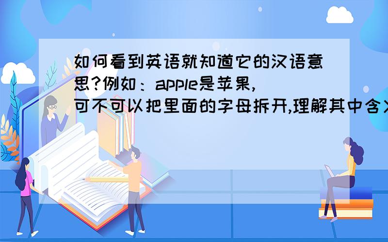 如何看到英语就知道它的汉语意思?例如：apple是苹果,可不可以把里面的字母拆开,理解其中含义,其中有秘诀没?