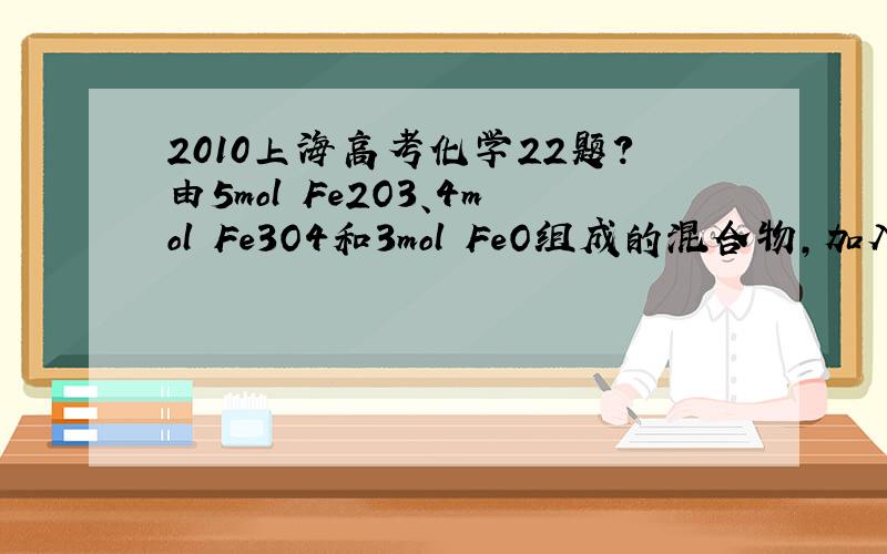 2010上海高考化学22题?由5mol Fe2O3、4mol Fe3O4和3mol FeO组成的混合物,加入纯铁1mol并在高温下和Fe2O3反应.若纯铁完全反应,则反应后混合物中FeO与Fe2O3的物质的量之比可能是A．4:3    B．3:2    C．3:1