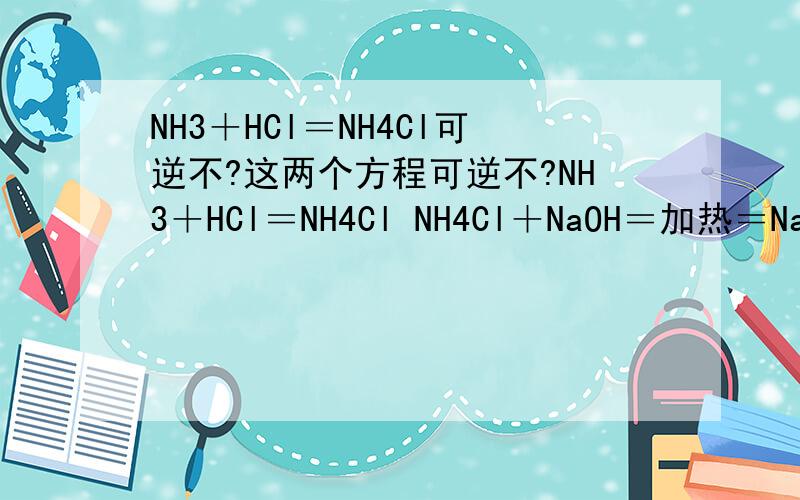 NH3＋HCl＝NH4Cl可逆不?这两个方程可逆不?NH3＋HCl＝NH4Cl NH4Cl＋NaOH＝加热＝NaCl＋H2O＋NH3(g)