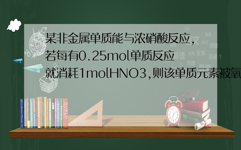 某非金属单质能与浓硝酸反应,若每有0.25mol单质反应就消耗1molHNO3,则该单质元素被氧化后化合价可能是?
