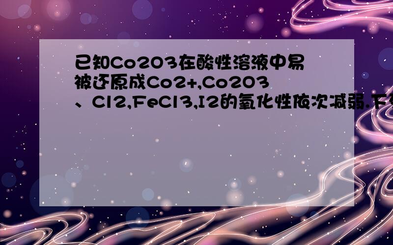 已知Co2O3在酸性溶液中易被还原成Co2+,Co2O3、Cl2,FeCl3,I2的氧化性依次减弱.下列反应在水溶液中不可能发生的是选项是A,请遂项分析.