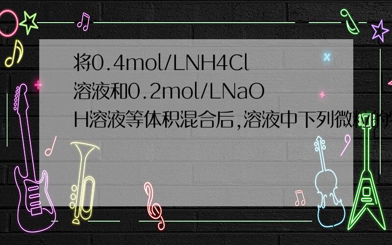 将0.4mol/LNH4Cl溶液和0.2mol/LNaOH溶液等体积混合后,溶液中下列微粒的物质的量关系正确的是（ )A 、c(NH4+)=c(Na+)=c(OH-)＞c(NH3•H2O)  B、c(NH4+)=c(Na+)＞c(NH3•H2O) ＞c(OH-)＞c(H+)C、c(NH4+)＞c(Na+)＞c(OH