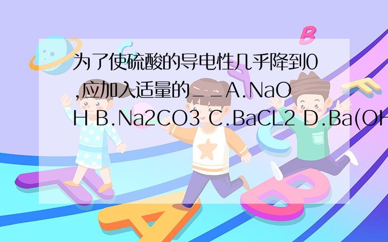 为了使硫酸的导电性几乎降到0,应加入适量的__A.NaOH B.Na2CO3 C.BaCL2 D.Ba(OH)2