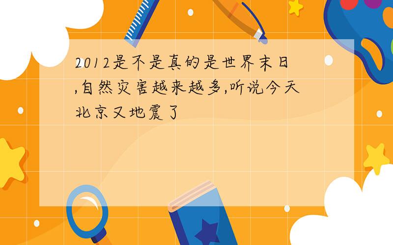 2012是不是真的是世界末日,自然灾害越来越多,听说今天北京又地震了
