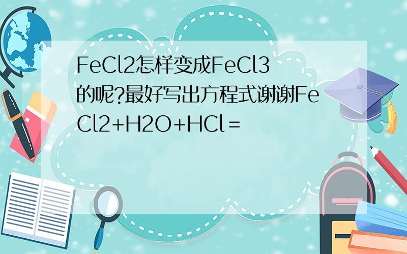 FeCl2怎样变成FeCl3的呢?最好写出方程式谢谢FeCl2+H2O+HCl＝