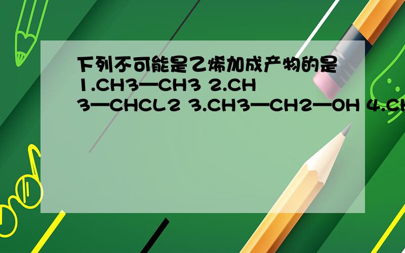 下列不可能是乙烯加成产物的是1.CH3—CH3 2.CH3—CHCL2 3.CH3—CH2—OH 4.CH3—CH2Br