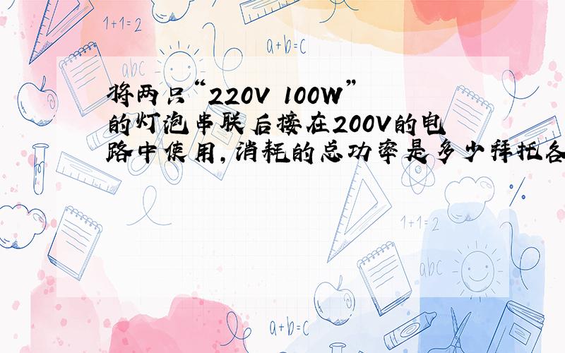 将两只“220V 100W”的灯泡串联后接在200V的电路中使用,消耗的总功率是多少拜托各位了 3Q