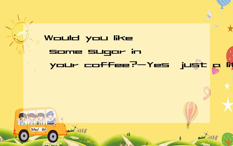 Would you like some sugar in your coffee?-Yes,just a little.thanks