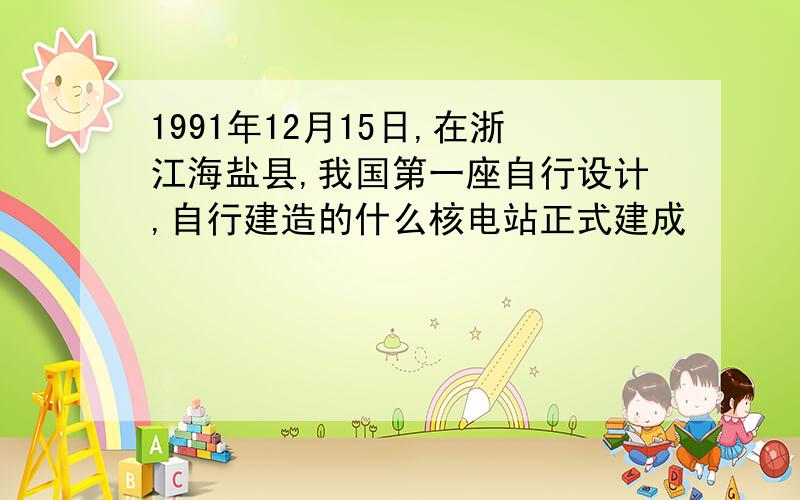 1991年12月15日,在浙江海盐县,我国第一座自行设计,自行建造的什么核电站正式建成