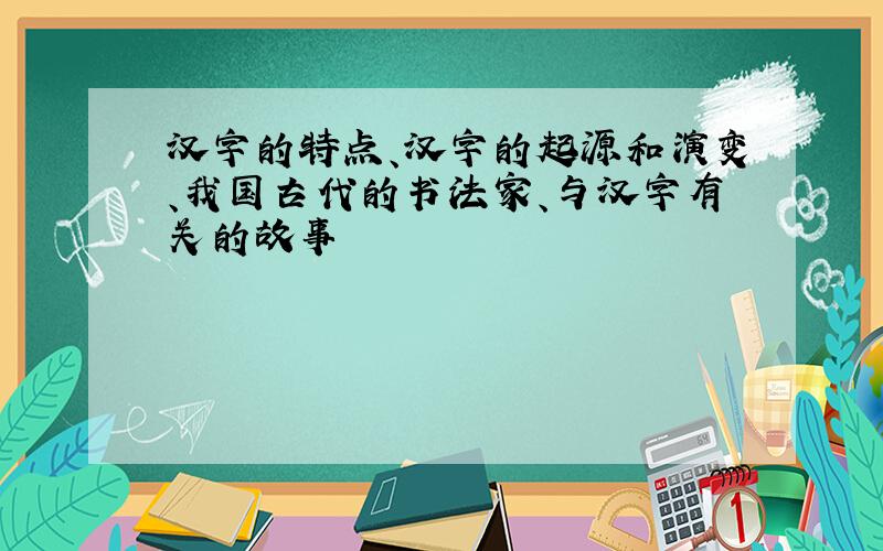 汉字的特点、汉字的起源和演变、我国古代的书法家、与汉字有关的故事