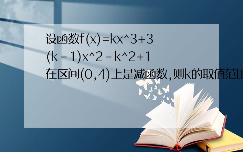 设函数f(x)=kx^3+3(k-1)x^2-k^2+1在区间(0,4)上是减函数,则k的取值范围是请详解谢谢了