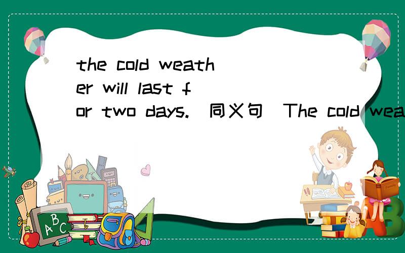 the cold weather will last for two days.(同义句）The cold weather will ___ ___ for two days
