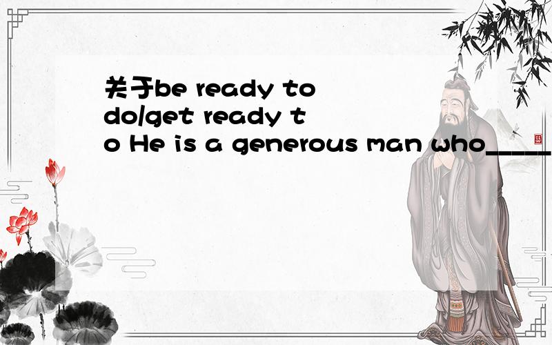 关于be ready to do/get ready to He is a generous man who_____helped people in need.A.gets ready for B.is ready for C.is ready to D.gets ready to可be ready to不是等于get ready to么,为什么不选D