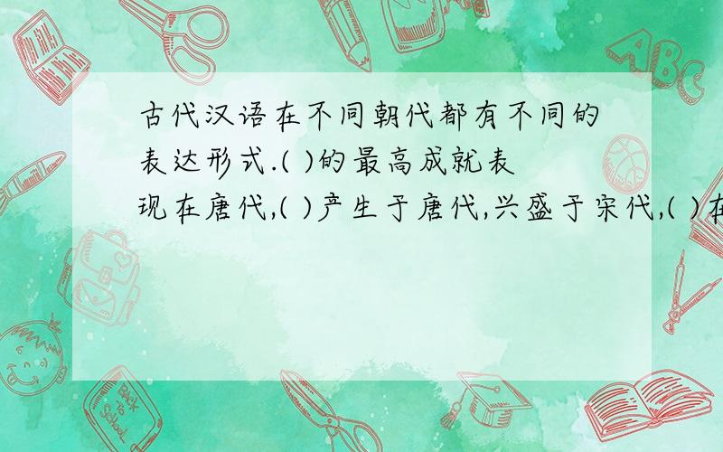古代汉语在不同朝代都有不同的表达形式.( )的最高成就表现在唐代,( )产生于唐代,兴盛于宋代,( )在元代最盛行.