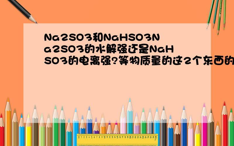 Na2SO3和NaHSO3Na2SO3的水解强还是NaHSO3的电离强?等物质量的这2个东西的溶液呈什么性?