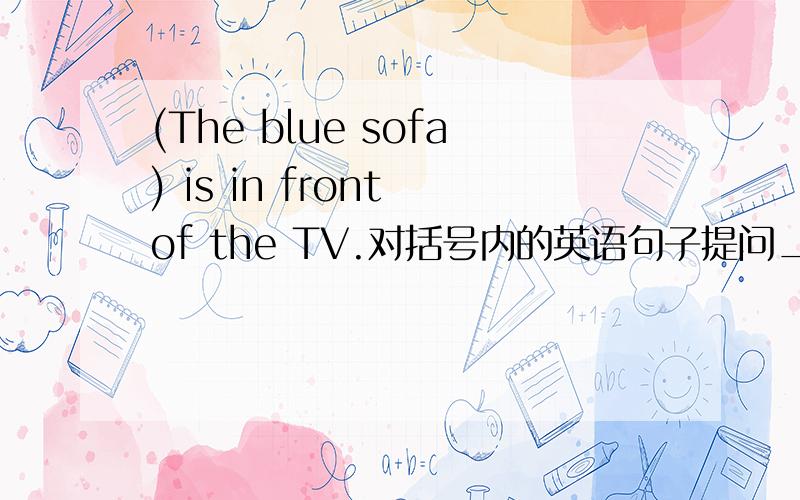 (The blue sofa) is in front of the TV.对括号内的英语句子提问_____________ is in front of the TV?
