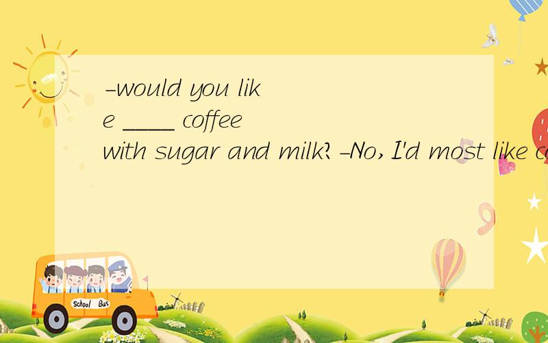 -would you like ____ coffee with sugar and milk?-No,I'd most like coffee with ___in it答案是不是some 和nothing