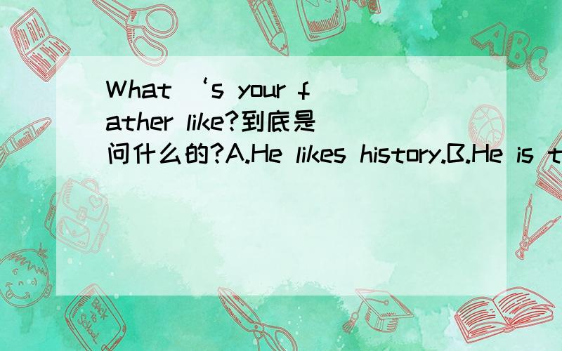What ‘s your father like?到底是问什么的?A.He likes history.B.He is tall and thin.C.He likes eating meat.D.He is 45 years old.如果是问喜好的话,那么A和C就都能选了,但我记得问长相的话应用what……look like或how……