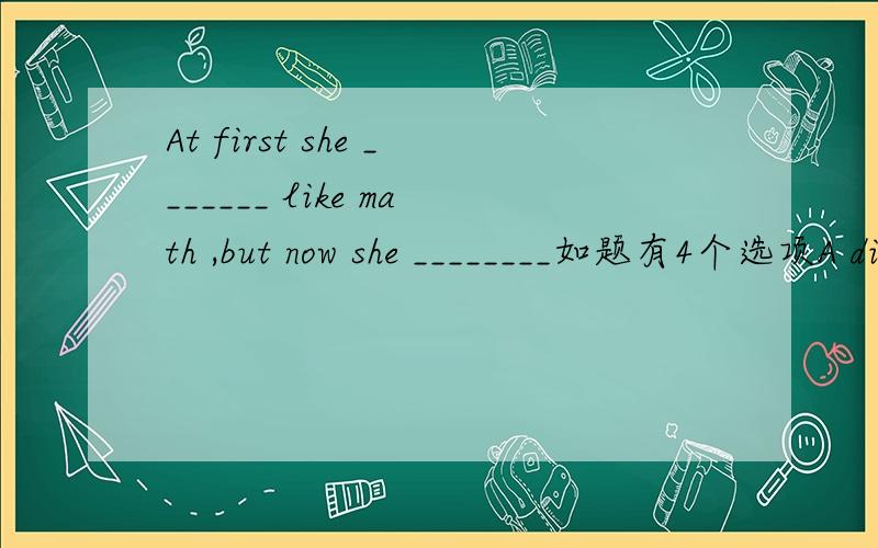 At first she _______ like math ,but now she ________如题有4个选项A did not ,does B does not ,doesC did not ,did D does not ,did