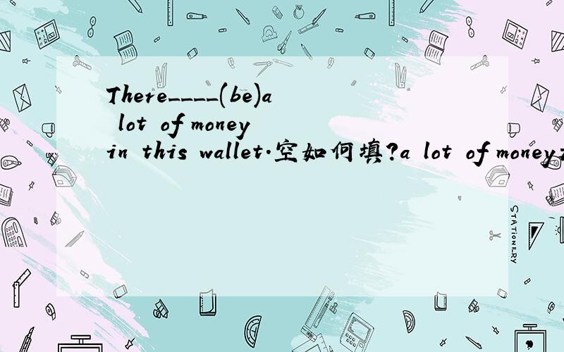 There____(be)a lot of money in this wallet.空如何填?a lot of money是单数还是复数?空里填括号里词的适当形式