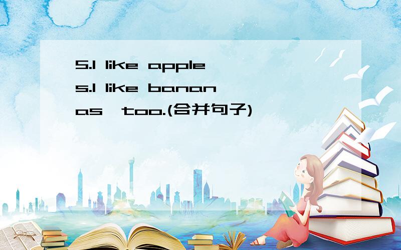 5.I like apples.I like bananas,too.(合并句子)