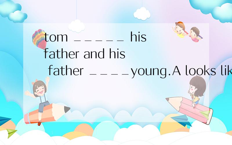 tom _____ his father and his father ____young.A looks like;looks like B looks like;look C looks;looks like D looks;looks
