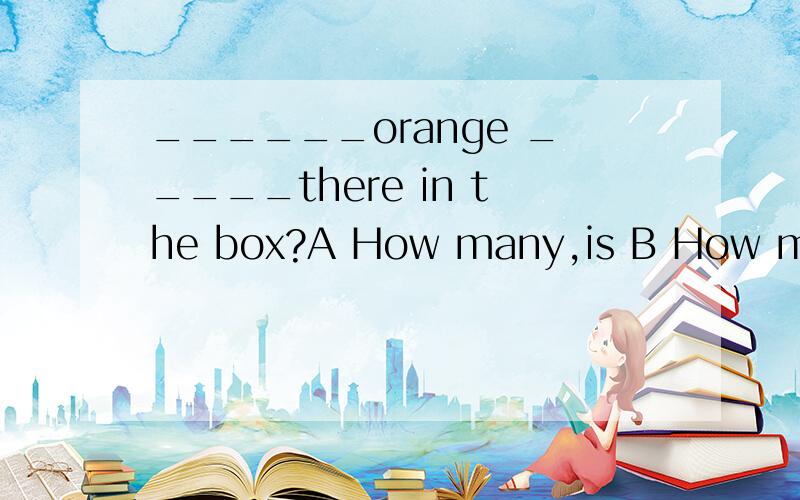 ______orange _____there in the box?A How many,is B How many,are C How much ,is D How much,are这条题是试卷上的 做不起来,因为orange 人家没加s 这条题到底是硬刷错误 还是orange 有别的意思 （像桔汁,桔色啊等等）
