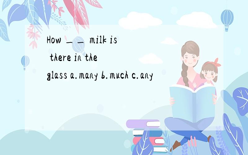 How __ milk is there in the glass a.many b.much c.any