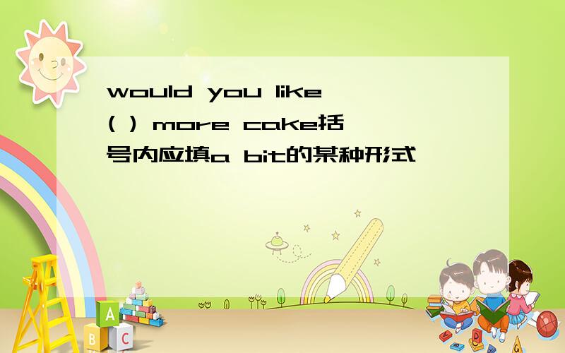 would you like( ) more cake括号内应填a bit的某种形式,