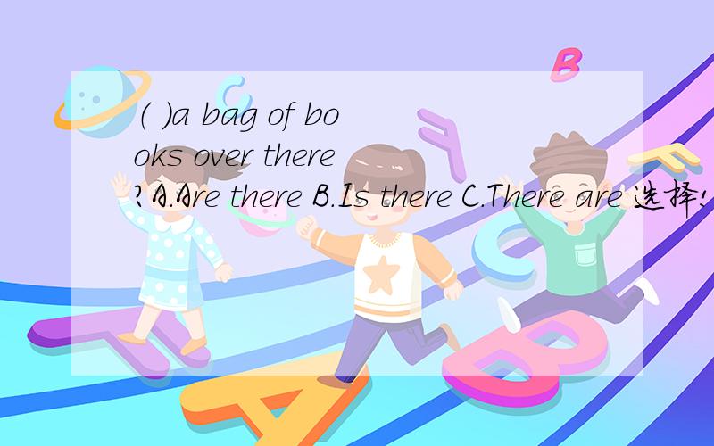 （ ）a bag of books over there?A.Are there B.Is there C.There are 选择!