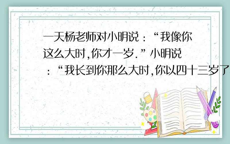 一天杨老师对小明说：“我像你这么大时,你才一岁.”小明说：“我长到你那么大时,你以四十三岁了小明多少岁,老师多少岁