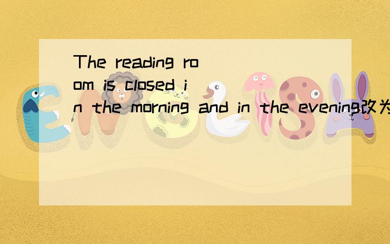The reading room is closed in the morning and in the evening改为同义句,保持句意不变The reading room（）（）（）in the morning and in the afternoon.打错了，不是The reading room（）（）（）in the morning and in the afternoo