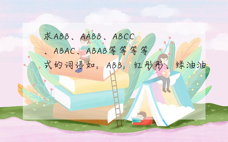 求ABB、AABB、ABCC、ABAC、ABAB等等等等式的词语如：ABB：红彤彤、绿油油