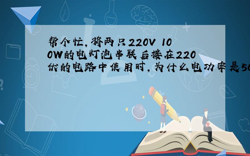 帮个忙,将两只220V 100W的电灯泡串联后接在220伏的电路中使用时,为什么电功率是50W啊?