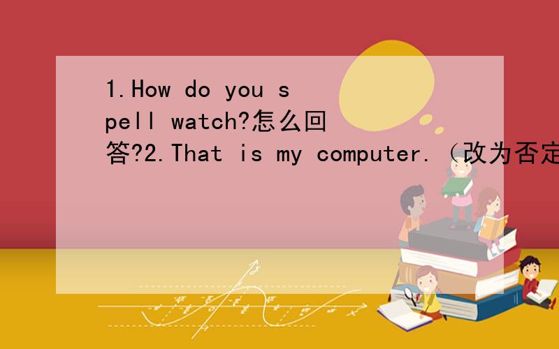 1.How do you spell watch?怎么回答?2.That is my computer.（改为否定问句）3.This is my dictionary.（改为一般疑问句）4.Is your pencil green?（改为陈述句）5.Is that your football?（作否定回答）
