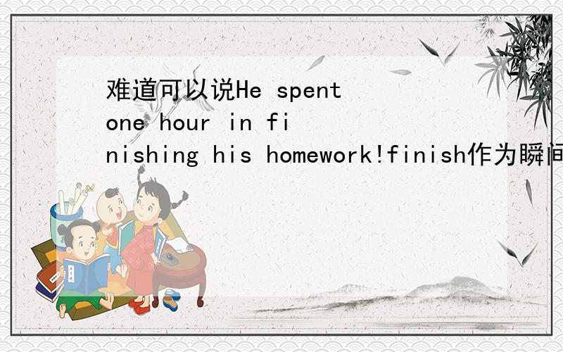 难道可以说He spent one hour in finishing his homework!finish作为瞬间动词,怎么能用one hour 修饰如果能,为什么若不能,怎么又能用 It took him one hour to finish his homework?