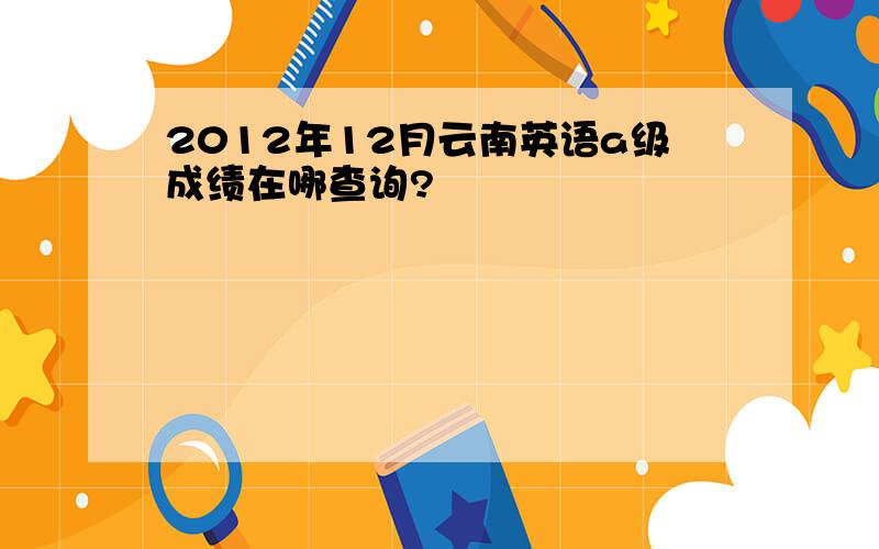 2012年12月云南英语a级成绩在哪查询?