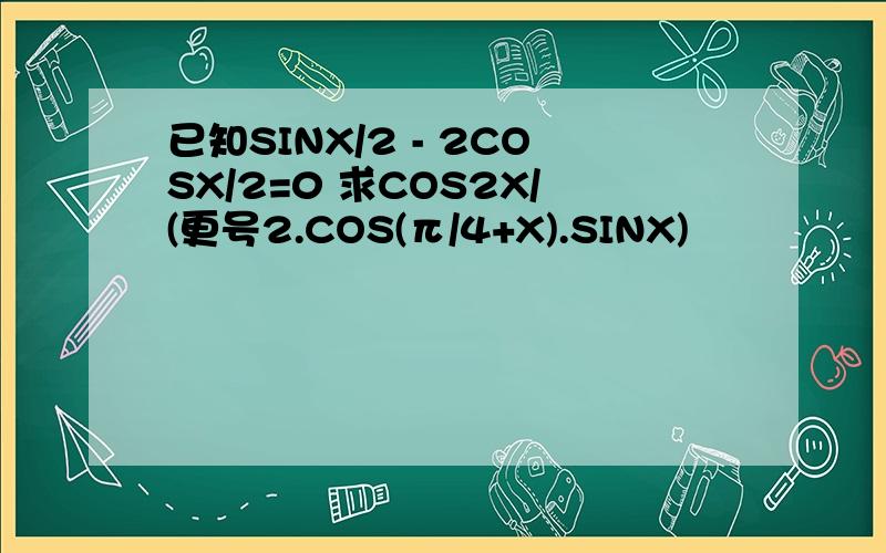 已知SINX/2 - 2COSX/2=0 求COS2X/(更号2.COS(π/4+X).SINX)