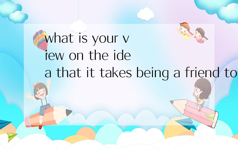 what is your view on the idea that it takes being a friend to have a friend?求大神翻译这句话、、、