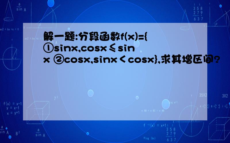 解一题:分段函数f(x)={①sinx,cosx≤sinx ②cosx,sinx＜cosx},求其增区间?